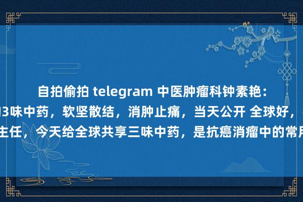 自拍偷拍 telegram 中医肿瘤科钟素艳：对于抗癌，老中医爱用的3味中药，软坚散结，消肿止痛，当天公开 全球好，我是中医钟素艳主任，今天给全球共享三味中药，是抗癌消瘤中的常用中药，亦然我在休养癌症的历程中常用...