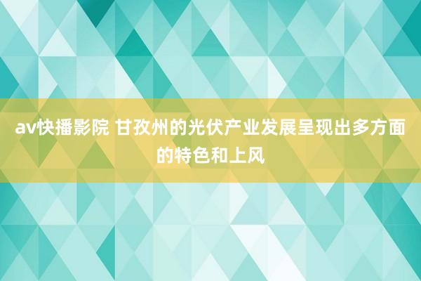 av快播影院 甘孜州的光伏产业发展呈现出多方面的特色和上风