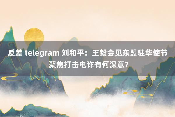 反差 telegram 刘和平：王毅会见东盟驻华使节 聚焦打击电诈有何深意？