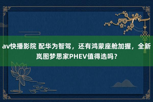 av快播影院 配华为智驾，还有鸿蒙座舱加握，全新岚图梦思家PHEV值得选吗？